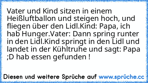 Vater und Kind sitzen in einem Heißluftballon und steigen hoch, und fliegen über den Lidl.
Kind: Papa, ich hab Hunger.
Vater: Dann spring runter in den Lidl.
Kind springt in den Lidl und landet in der Kühltruhe und sagt: Papa ;D hab essen gefunden !