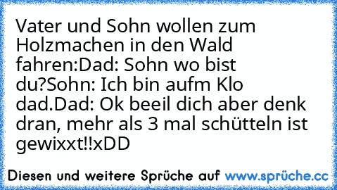 Vater und Sohn wollen zum Holzmachen in den Wald fahren:
Dad: Sohn wo bist du?
Sohn: Ich bin aufm Klo dad.
Dad: Ok beeil dich aber denk dran, mehr als 3 mal schütteln ist gewixxt!!
xDD