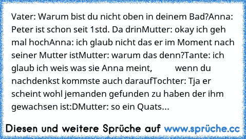 Vater: Warum bist du nicht oben in deinem Bad?
Anna: Peter ist schon seit 1std. Da drin
Mutter: okay ich geh mal hoch
Anna: ich glaub nicht das er im Moment nach seiner Mutter ist
Mutter: warum das denn?
Tante: ich glaub ich weis was sie Anna meint,
           wenn du nachdenkst kommste auch darauf
Tochter: Tja er scheint wohl jemanden gefunden zu haben der ihm gewachsen ist:D
Mutter: so ein Quats...