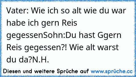 Vater: Wie ich so alt wie du war habe ich gern Reis gegessen
Sohn:Du hast G
gern Reis gegessen?! Wie alt warst du da?
N.H.