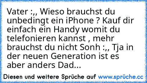 Vater :,, Wieso brauchst du unbedingt ein iPhone ? Kauf dir einfach ein Handy womit du telefonieren kannst , mehr brauchst du nicht 
Sonh :,, Tja in der neuen Generation ist es aber anders Dad...