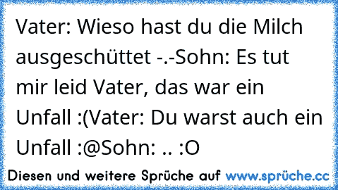 Vater: Wieso hast du die Milch ausgeschüttet -.-
Sohn: Es tut mir leid Vater, das war ein Unfall :(
Vater: Du warst auch ein Unfall :@
Sohn: .. :O