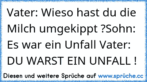 Vater: Wieso hast du die Milch umgekippt ?
Sohn: Es war ein Unfall 
Vater: DU WARST EIN UNFALL !