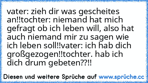 vater: zieh dir was gescheites an!!
tochter: niemand hat mich gefragt ob ich leben will, also hat auch niemand mir zu sagen wie ich leben soll!!
vater: ich hab dich großgezogen!!
tochter. hab ich dich drum gebeten??!!