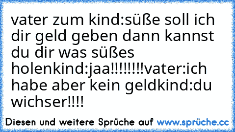 vater zum kind:süße soll ich dir geld geben dann kannst du dir was süßes holen
kind:jaa!!!!!!!!♥
vater:ich habe aber kein geld
kind:du wichser!!!!