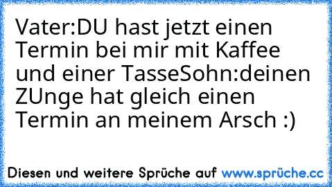 Vater:DU hast jetzt einen Termin bei mir mit Kaffee und einer Tasse
Sohn:deinen ZUnge hat gleich einen Termin an meinem Arsch :)