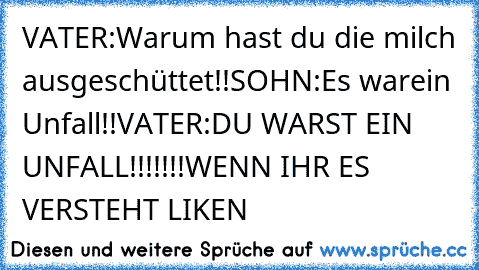 VATER:Warum hast du die milch ausgeschüttet!!
SOHN:Es warein Unfall!!
VATER:DU WARST EIN UNFALL!!!!!!!
WENN IHR ES VERSTEHT LIKEN