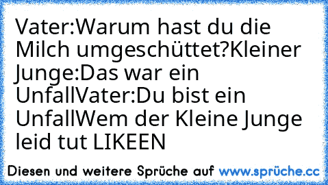 Vater:´Warum hast du die Milch umgeschüttet?´
Kleiner Junge:´Das war ein Unfall´
Vater:´Du bist ein Unfall´
Wem der Kleine Junge leid tut LIKEEN