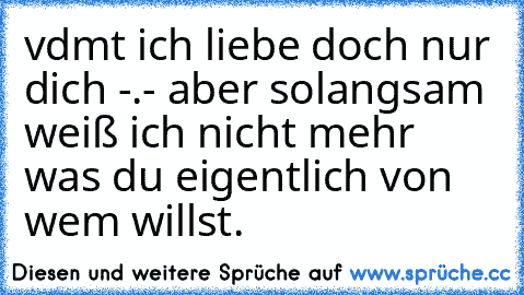 vdmt ich liebe doch nur dich -.- aber solangsam weiß ich nicht mehr was du eigentlich von wem willst.