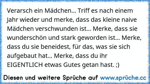 Verarsch ein Mädchen... Triff es nach einem Jahr wieder und merke, dass das kleine naive Mädchen verschwunden ist... Merke, dass sie wunderschön und stark geworden ist... Merke, dass du sie beneidest, für das, was sie sich aufgebaut hat... Merke, dass du ihr EIGENTLICH etwas Gutes getan hast. ;)