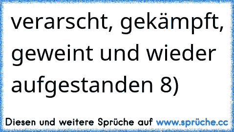 verarscht, gekämpft, geweint und wieder aufgestanden 8)