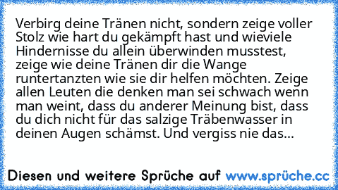 Verbirg deine Tränen nicht, sondern zeige voller Stolz wie hart du gekämpft hast und wieviele Hindernisse du allein überwinden musstest, zeige wie deine Tränen dir die Wange runtertanzten wie sie dir helfen möchten. Zeige allen Leuten die denken man sei schwach wenn man weint, dass du anderer Meinung bist, dass du dich nicht für das salzige Träbenwasser in deinen Augen schämst. Und vergiss nie das...