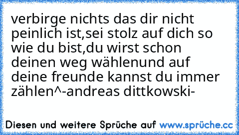 verbirge nichts das dir nicht peinlich ist,
sei stolz auf dich so wie du bist,
du wirst schon deinen weg wählen
und auf deine freunde kannst du immer zählen^
-andreas dittkowski-