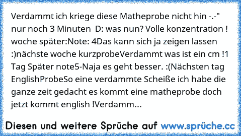 Verdammt ich kriege diese Matheprobe nicht hin -.-" nur noch 3 Minuten  D: was nun? Volle konzentration ! 
woche später:
Note: 4
Das kann sich ja zeigen lassen :)
nächste woche kurzprobe
Verdammt was ist ein cm !
1 Tag Später note
5-
Naja es geht besser. :(
Nächsten tag EnglishProbe
So eine verdammte Scheiße ich habe die ganze zeit gedacht es kommt eine matheprobe doch jetzt kommt english !Verdamm...