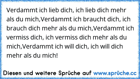 Verdammt ich lieb dich, ich lieb dich mehr als du mich,
Verdammt ich braucht dich, ich brauch dich mehr als du mich,
Verdammt ich vermiss dich, ich vermiss dich mehr als du mich,
Verdammt ich will dich, ich will dich mehr als du mich!