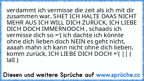 verdammt ich vermisse die zeit als ich mit dir zusammen war, SHET ICH HALTE DAAS NICHT MEHR AUS ICH WILL DICH ZURÜCK, ICH LIEBE DICH DOCH IMMERNOOCH , schaads ich vermisse dich so ='( ich dachte ich könnte ohne dich lieben doch NEIN es geht nicht, aaaah mahn ich kann nicht ohne dich lieben, komm zurück, ICH LIEBE DICH DOCH ='( || ( lalI ) ♥ ♥ ♥