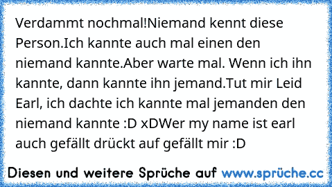 Verdammt nochmal!
Niemand kennt diese Person.
Ich kannte auch mal einen den niemand kannte.
Aber warte mal. Wenn ich ihn kannte, dann kannte ihn jemand.
Tut mir Leid Earl, ich dachte ich kannte mal jemanden den niemand kannte :D xD
Wer my name ist earl auch gefällt drückt auf gefällt mir :D