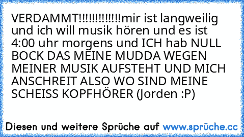 VERDAMMT!!!!!!!!!!!!!
mir ist langweilig und ich will musik hören und es ist 4:00 uhr morgens und ICH hab NULL BOCK DAS MEINE MUDDA WEGEN MEINER MUSIK AUFSTEHT UND MICH ANSCHREIT ALSO WO SIND MEINE SCHEISS KOPFHÖRER 
(Jorden :P)