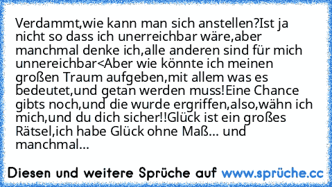 Verdammt,wie kann man sich anstellen?
Ist ja nicht so dass ich unerreichbar wäre,aber manchmal denke ich,alle anderen sind für mich unnereichbar<
Aber wie könnte ich meinen großen Traum aufgeben,mit allem was es bedeutet,und getan werden muss!
Eine Chance gibts noch,und die wurde ergriffen,also,wähn ich mich,und du dich sicher!!
Glück ist ein großes Rätsel,ich habe Glück ohne Maß...♥ 
und manch...