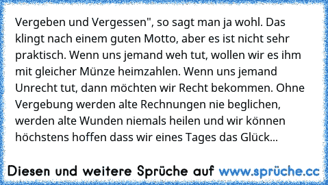 Vergeben und Vergessen", so sagt man ja wohl. Das klingt nach einem guten Motto, aber es ist nicht sehr praktisch. Wenn uns jemand weh tut, wollen wir es ihm mit gleicher Münze heimzahlen. Wenn uns jemand Unrecht tut, dann möchten wir Recht bekommen. Ohne Vergebung werden alte Rechnungen nie beglichen, werden alte Wunden niemals heilen und wir können höchstens hoffen dass wir eines Tages das Gl...