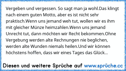 Vergeben und vergessen. So sagt man ja wohl.
Das klingt nach einem guten Motto, aber es ist nicht sehr praktisch.
Wenn uns jemand weh tut, wollen wir es ihm mit gleicher Münze heimzahlen.
Wenn uns jemand Unrecht tut, dann möchten wir Recht bekommen.
Ohne Vergebung werden alte Rechnungen nie beglichen, werden alte Wunden niemals heilen.Und wir können höchstens hoffen, dass wir eines Tages das Gl...