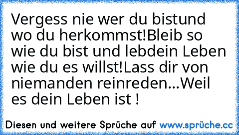 Vergess nie wer du bist
und wo du herkommst!
Bleib so wie du bist und leb´
dein Leben wie du es willst!
Lass dir von niemanden reinreden...
Weil es dein Leben ist !