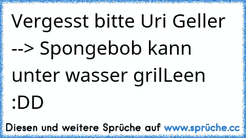 Vergesst bitte Uri Geller --> Spongebob kann unter wasser grilLeen :DD