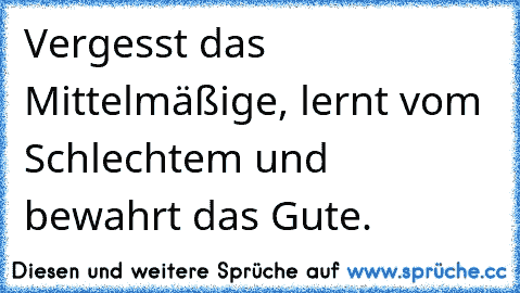 Vergesst das Mittelmäßige, lernt vom Schlechtem und bewahrt das Gute.