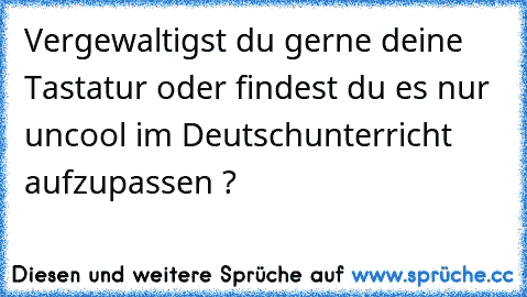 Vergewaltigst du gerne deine Tastatur oder findest du es nur uncool im Deutschunterricht aufzupassen ?