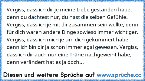 Vergiss, dass ich dir je meine Liebe gestanden habe, denn du dachtest nur, du hast die selben Gefühle. Vergiss, dass ich je mit dir zusammen sein wollte, denn für dich waren andere Dinge sowieso immer wichtiger. Vergiss, dass ich mich je um dich gekümmert habe, denn ich bin dir ja schon immer egal gewesen. Vergiss, dass ich dir auch nur eine Träne nachgeweint habe, denn verändert hat es ja doch...