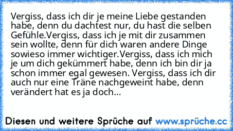 Vergiss, dass ich dir je meine Liebe gestanden habe, denn du dachtest nur, du hast die selben Gefühle.
Vergiss, dass ich je mit dir zusammen sein wollte, denn für dich waren andere Dinge sowieso immer wichtiger.
Vergiss, dass ich mich je um dich gekümmert habe, denn ich bin dir ja schon immer egal gewesen. Vergiss, dass ich dir auch nur eine Träne nachgeweint habe, denn verändert hat es ja doch...