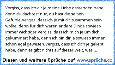 Vergiss, dass ich dir je meine Liebe gestanden habe, denn du dachtest nur, du hast die selben Gefühle.
Vergiss, dass ich je mit dir zusammen sein wollte, denn für dich waren andere Dinge sowieso immer wichtiger.
Vergiss, dass ich mich je um dich gekümmert habe, denn ich bin dir ja sowieso immer schon egal gewesen.
Vergiss, dass ich dich je geliebt habe, denn es gibt nichts auf dieser Welt, was ...