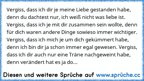 Vergiss, dass ich dir je meine Liebe gestanden habe, denn du dachtest nur, ich weiß nicht was liebe ist. Vergiss, dass ich je mit dir zusammen sein wollte, denn für dich waren andere Dinge sowieso immer wichtiger. Vergiss, dass ich mich je um dich gekümmert habe, denn ich bin dir ja schon immer egal gewesen. Vergiss, dass ich dir auch nur eine Träne nachgeweint habe, denn verändert hat es ja do...