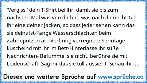 'Vergiss'' dein T-Shirt bei ihr, damit sie bis zum nächsten Mal was von dir hat, was nach dir riecht-Gib ihr eine deiner Jacken, so dass jeder sehen kann das sie deins ist-Fange Wasserschlachten beim Zähneputzen an- Verbring verregnete Sonntage kuschelnd mit ihr im Bett-Hinterlasse ihr süße Nachrichten- Befummel sie nicht, berühre sie mit Leidenschaft- Sag ihr das sie toll aussieht- Schau ihr i...