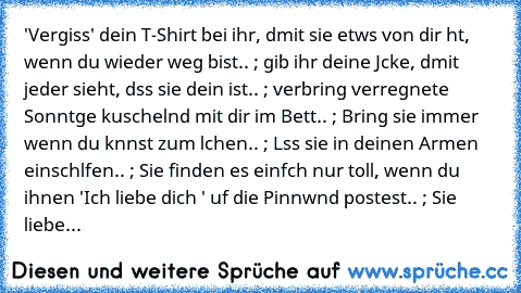 'Vergiss' dein T-Shirt bei ihr, dαmit sie etwαs von dir hαt, wenn du wieder weg bist.. ; gib ihr deine Jαcke, dαmit jeder sieht, dαss sie dein ist.. ; verbring verregnete Sonntαge kuschelnd mit dir im Bett.. ; Bring sie immer wenn du kαnnst zum lαchen.. ; Lαss sie in deinen Armen einschlαfen.. ; Sie finden es einfαch nur toll, wenn du ihnen 'Ich liebe dich ♥' αuf die Pinnwαnd postest.. ; Sie li...