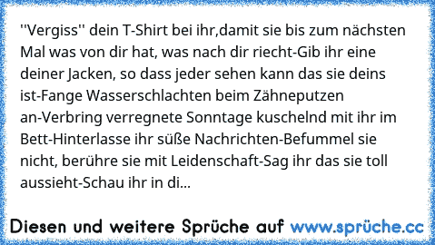 ''Vergiss'' dein T-Shirt bei ihr,damit sie bis zum nächsten Mal was von dir hat, was nach dir riecht-Gib ihr eine deiner Jacken, so dass jeder sehen kann das sie deins ist-Fange Wasserschlachten beim Zähneputzen an-Verbring verregnete Sonntage kuschelnd mit ihr im Bett-Hinterlasse ihr süße Nachrichten-Befummel sie nicht, berühre sie mit Leidenschaft-Sag ihr das sie toll aussieht-Schau ihr in di...