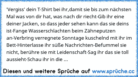 'Vergiss' dein T-Shirt bei ihr,damit sie bis zum nächsten Mal was von dir hat, was nach dir riecht-Gib ihr eine deiner Jacken, so dass jeder sehen kann das sie deins ist-Fange Wasserschlachten beim Zähneputzen an-Verbring verregnete Sonntage kuschelnd mit ihr im Bett-Hinterlasse ihr süße Nachrichten-Befummel sie nicht, berühre sie mit Leidenschaft-Sag ihr das sie toll aussieht-Schau ihr in die ...