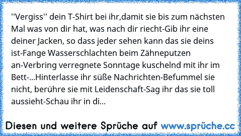 ''Vergiss'' dein T-Shirt bei ihr,damit sie bis zum nächsten Mal was von dir hat, was nach dir riecht-Gib ihr eine deiner Jacken, so dass jeder sehen kann das sie deins ist-Fange Wasserschlachten beim Zähneputzen an-Verbring verregnete Sonntage kuschelnd mit ihr im Bett-...Hinterlasse ihr süße Nachrichten-Befummel sie nicht, berühre sie mit Leidenschaft-Sag ihr das sie toll aussieht-Schau ihr in...