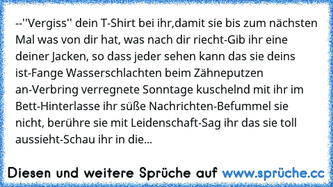 --''Vergiss'' dein T-Shirt bei ihr,damit sie bis zum nächsten Mal was von dir hat, was nach dir riecht-Gib ihr eine deiner Jacken, so dass jeder sehen kann das sie deins ist-Fange Wasserschlachten beim Zähneputzen an-Verbring verregnete Sonntage kuschelnd mit ihr im Bett-Hinterlasse ihr süße Nachrichten-Befummel sie nicht, berühre sie mit Leidenschaft-Sag ihr das sie toll aussieht-Schau ihr in die...