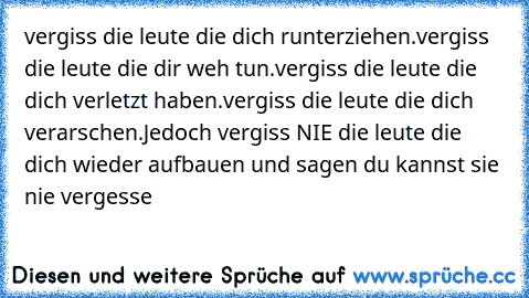 vergiss die leute die dich runterziehen.
vergiss die leute die dir weh tun.
vergiss die leute die dich verletzt haben.
vergiss die leute die dich verarschen.
Jedoch vergiss NIE die leute die dich wieder aufbauen und sagen du kannst sie nie vergesse ♥