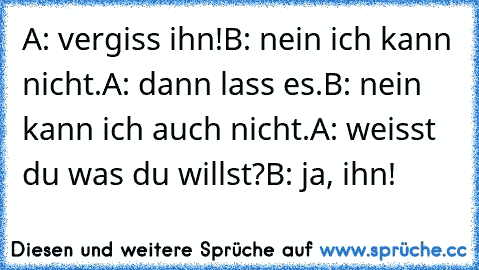 A: vergiss ihn!
B: nein ich kann nicht.
A: dann lass es.
B: nein kann ich auch nicht.
A: weisst du was du willst?
B: ja, ihn! ♥