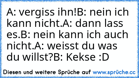 A: vergiss ihn!
B: nein ich kann nicht.
A: dann lass es.
B: nein kann ich auch nicht.
A: weisst du was du willst?
B: Kekse :D