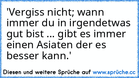 'Vergiss nicht; wann immer du in irgendetwas gut bist ...
 gibt es immer einen Asiaten der es besser kann.'