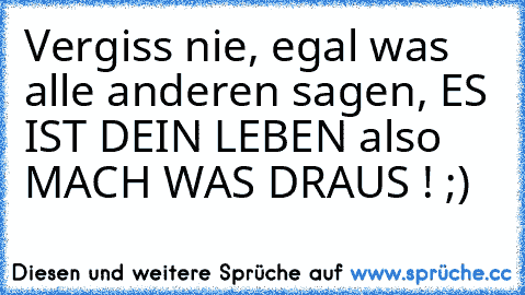 Vergiss nie, egal was alle anderen sagen, ES IST DEIN LEBEN also MACH WAS DRAUS ! ;) ♥