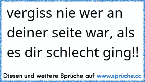 vergiss nie wer an deiner seite war, als es dir schlecht ging!!