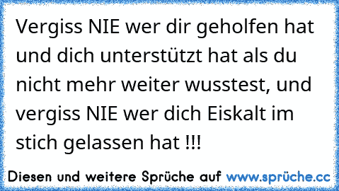 Vergiss NIE wer dir geholfen hat und dich unterstützt hat als du nicht mehr weiter wusstest, und vergiss NIE wer dich Eiskalt im stich gelassen hat !!!