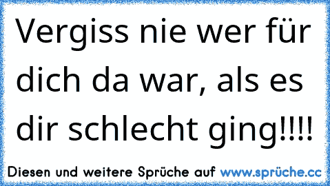 Vergiss nie wer für dich da war, als es dir schlecht ging!!!!