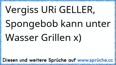 Vergiss URi GELLER, Spongebob kann unter Wasser Grillen x)