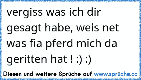 vergiss was ich dir gesagt habe, weis net was fia pferd mich da geritten hat ! :) :)