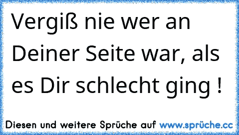 Vergiß nie wer an Deiner Seite war, als es Dir schlecht ging !